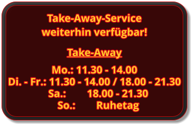 Take-Away Mo.: 11.30 - 14.00 Di. - Fr.: 11.30 - 14.00 / 18.00 - 21.30 Sa.:		18.00 - 21.30 So.:		Ruhetag Take-Away-Service weiterhin verfügbar!
