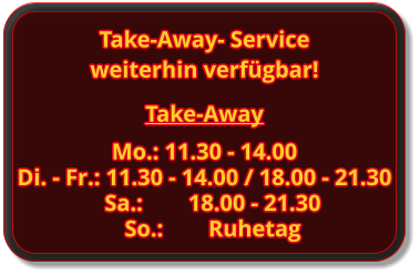 Take-Away Mo.: 11.30 - 14.00 Di. - Fr.: 11.30 - 14.00 / 18.00 - 21.30 Sa.:		18.00 - 21.30 So.:		Ruhetag Take-Away- Service weiterhin verfügbar!