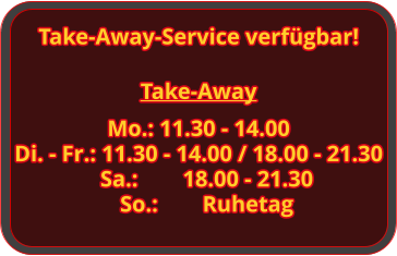Take-Away Mo.: 11.30 - 14.00 Di. - Fr.: 11.30 - 14.00 / 18.00 - 21.30 Sa.:		18.00 - 21.30 So.:		Ruhetag Take-Away-Service verfügbar!